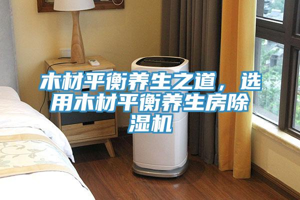 木材平衡養(yǎng)生之道，選用木材平衡養(yǎng)生房除濕機(jī)