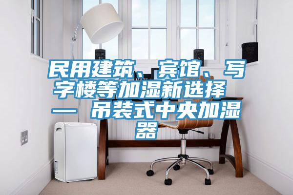 民用建筑、賓館、寫字樓等加濕新選擇 — 吊裝式中央加濕器